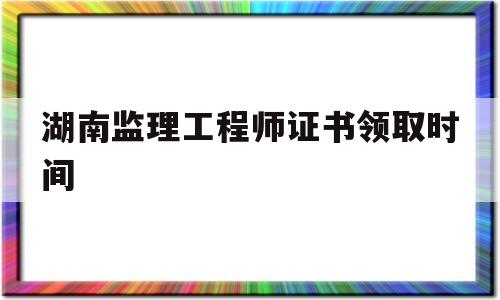 湖南監理工程師證書領取時間是幾號湖南監理工程師證書領取時間 第1張 湖南監理工程師證書領取時間是幾號湖南監理工程師證書領取時間 第1張